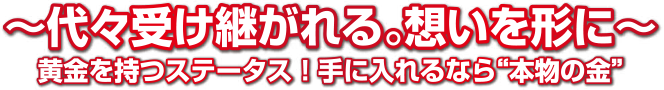 ～代々受け継がれる。想いを形に～黄金を持つステータス！手に入れるなら”本物の金”