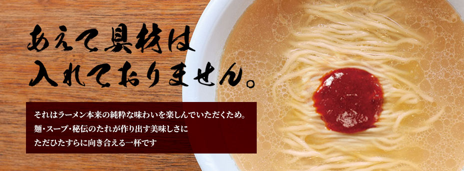 あえて具材は入れておりません。それはラーメン本来の純粋な味わいを楽しんでいただくため。
麺・スープ・秘伝のたれが作り出す美味しさにただひたすらに向き合える一杯です