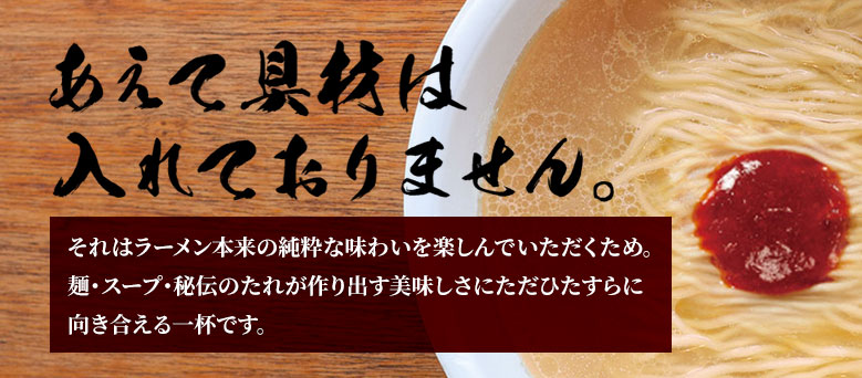 あえて具材は入れておりません。それはラーメン本来の純粋な味わいを楽しんでいただくため。
麺・スープ・秘伝のたれが作り出す美味しさにただひたすらに向き合える一杯です